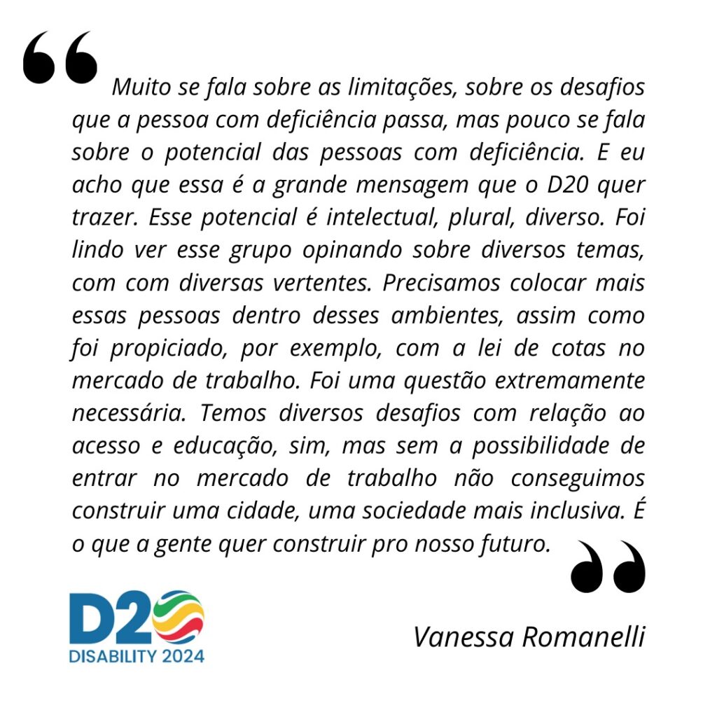 Trecho da entrevista de Vanessa Romanelli: Muito se fala sobre as limitações, sobre os desafios que a pessoa com deficiência passa, mas pouco se fala sobre o potencial das pessoas com deficiência. E eu acho que essa é a grande mensagem que o D20 quer trazer. Esse potencial é intelectual, plural, diverso. Foi lindo ver esse grupo opinando sobre diversos temas, com com diversas vertentes. Precisamos colocar mais essas pessoas dentro desses ambientes, assim como foi propiciado, por exemplo, com a lei de cotas no mercado de trabalho. Foi uma questão extremamente necessária. Temos diversos desafios com relação ao acesso e educação, sim, mas sem a possibilidade de entrar no mercado de trabalho não conseguimos construir uma cidade, uma sociedade mais inclusiva. É o que a gente quer construir pro pro nosso futuro.