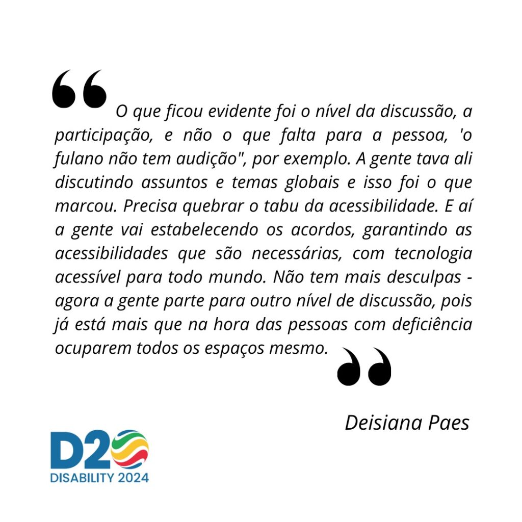 trecho da entrevista de Deisiana Paes: O que ficou evidente foi o nível da discussão, a participação, e não o que falta para a pessoa, 'o fulano não tem audição", por exemplo. A gente tava ali discutindo assuntos e temas globais e isso foi o que marcou. Precisa quebrar o tabu da acessibilidade. E aí a gente vai estabelecendo os acordos, garantindo as acessibilidades que são necessárias, com tecnologia acessível para todo mundo. Não tem mais desculpas - agora a gente parte para outro nível de discussão, pois já está mais que na hora das pessoas com deficiência ocuparem todos os espaços mesmo.